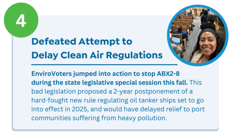Defeated Attempt to Delay Clean Air Regulations EnviroVoters jumped into action to stop ABX2-8 during the state legislative special session this fall. This bad legislation proposed a 2-year postponement of a hard-fought new rule regulating oil tanker ships set to go into effect in 2025, and would have delayed relief to port communities suffering from heavy pollution.